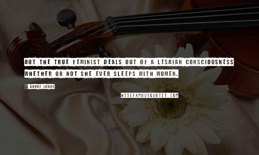 Audre Lorde Quotes: But the true feminist deals out of a lesbian consciousness whether or not she ever sleeps with women.