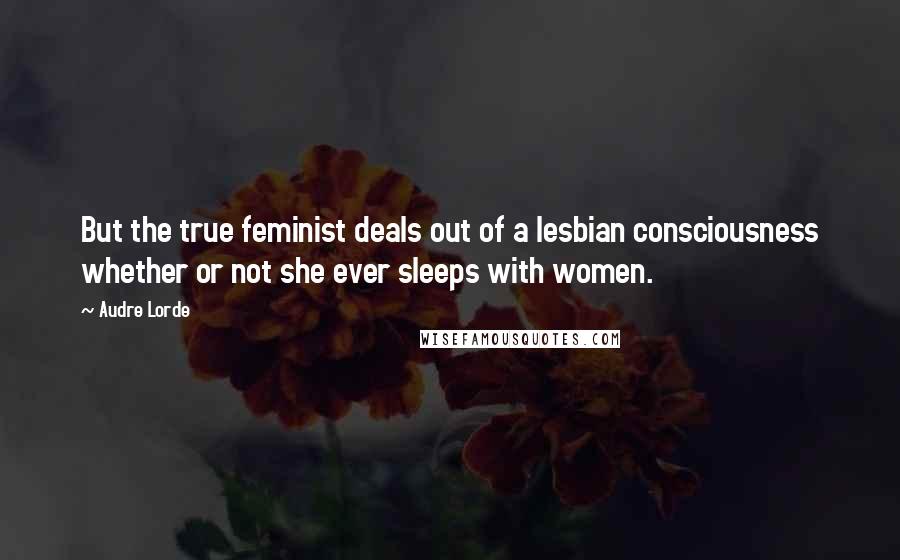 Audre Lorde Quotes: But the true feminist deals out of a lesbian consciousness whether or not she ever sleeps with women.