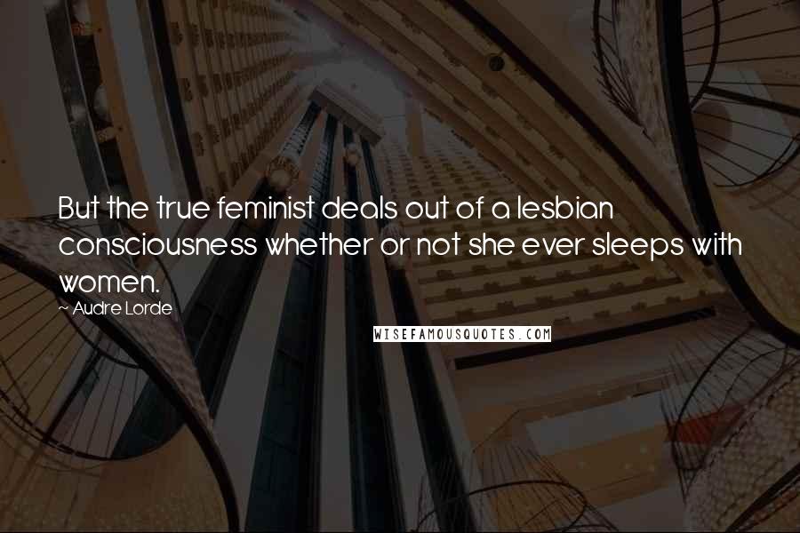 Audre Lorde Quotes: But the true feminist deals out of a lesbian consciousness whether or not she ever sleeps with women.