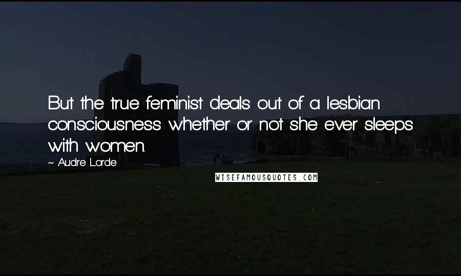 Audre Lorde Quotes: But the true feminist deals out of a lesbian consciousness whether or not she ever sleeps with women.