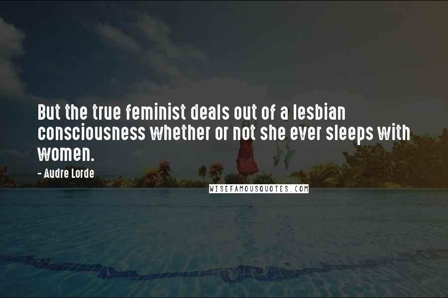 Audre Lorde Quotes: But the true feminist deals out of a lesbian consciousness whether or not she ever sleeps with women.