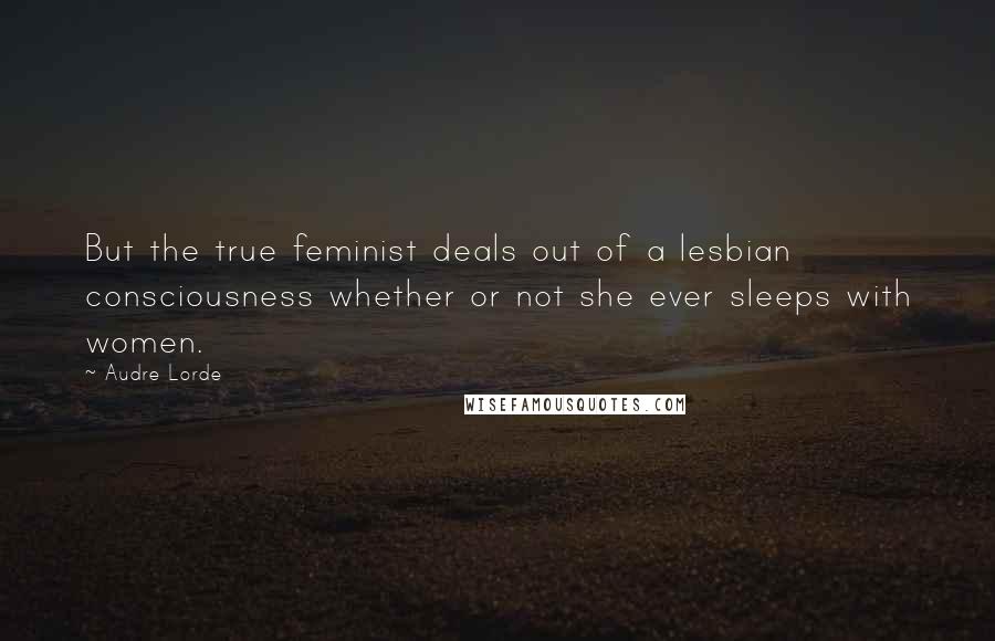 Audre Lorde Quotes: But the true feminist deals out of a lesbian consciousness whether or not she ever sleeps with women.