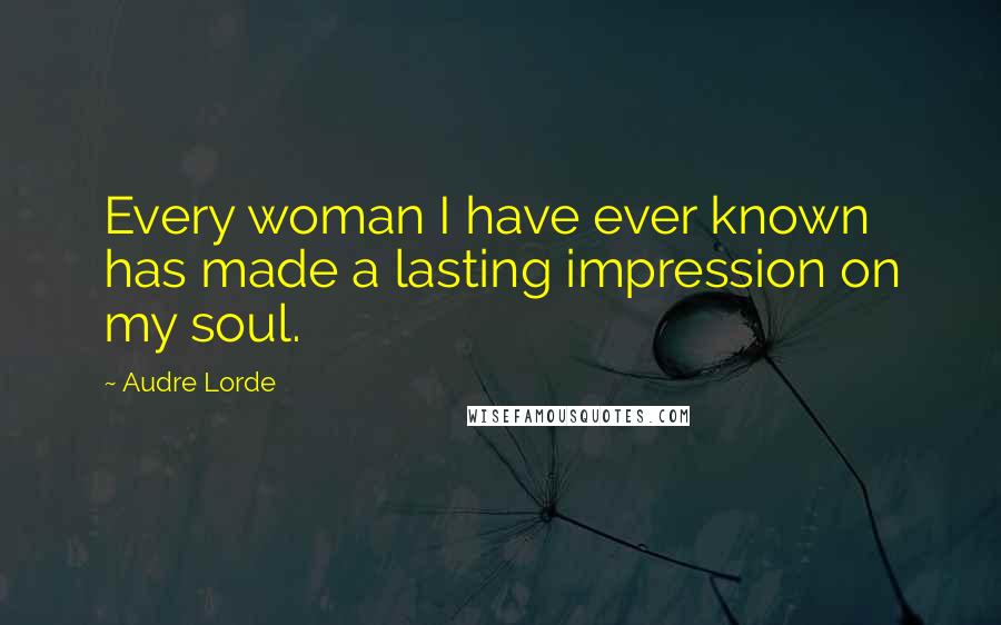 Audre Lorde Quotes: Every woman I have ever known has made a lasting impression on my soul.