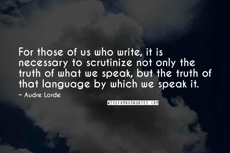 Audre Lorde Quotes: For those of us who write, it is necessary to scrutinize not only the truth of what we speak, but the truth of that language by which we speak it.