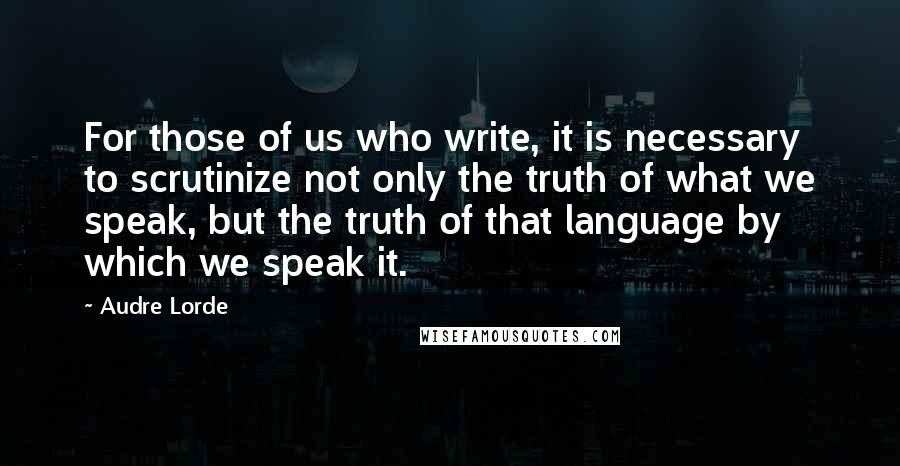 Audre Lorde Quotes: For those of us who write, it is necessary to scrutinize not only the truth of what we speak, but the truth of that language by which we speak it.