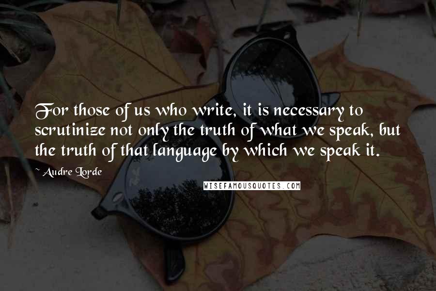 Audre Lorde Quotes: For those of us who write, it is necessary to scrutinize not only the truth of what we speak, but the truth of that language by which we speak it.