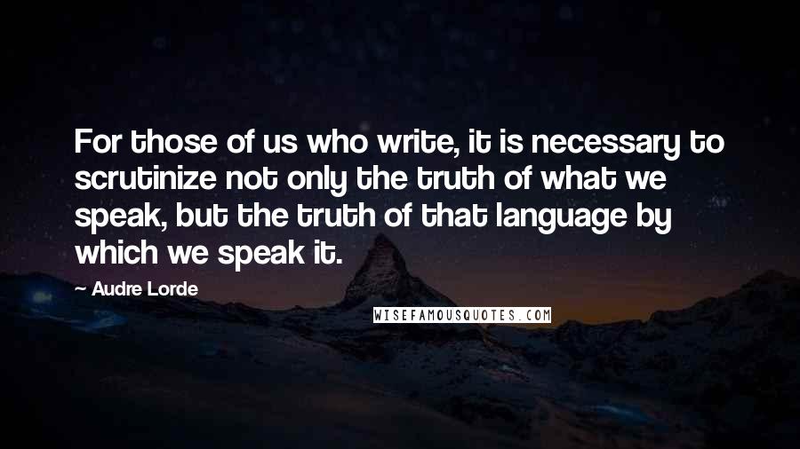 Audre Lorde Quotes: For those of us who write, it is necessary to scrutinize not only the truth of what we speak, but the truth of that language by which we speak it.