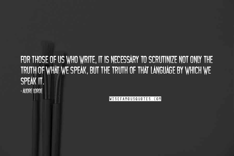 Audre Lorde Quotes: For those of us who write, it is necessary to scrutinize not only the truth of what we speak, but the truth of that language by which we speak it.