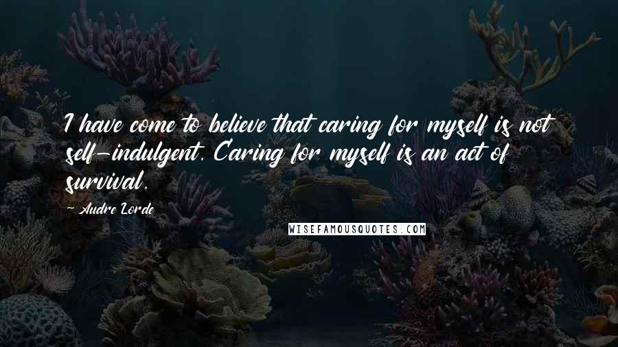 Audre Lorde Quotes: I have come to believe that caring for myself is not self-indulgent. Caring for myself is an act of survival.