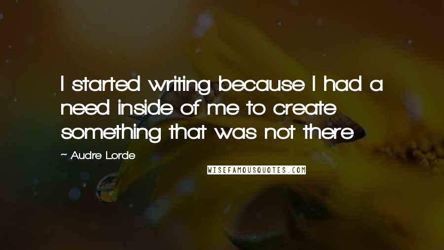 Audre Lorde Quotes: I started writing because I had a need inside of me to create something that was not there