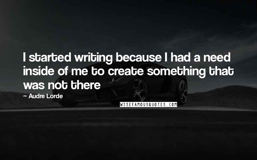 Audre Lorde Quotes: I started writing because I had a need inside of me to create something that was not there