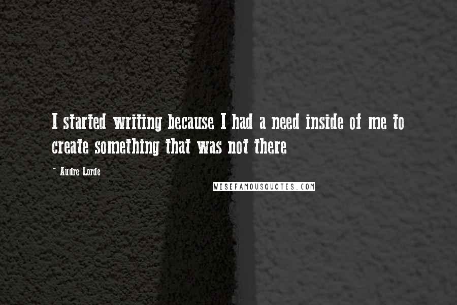 Audre Lorde Quotes: I started writing because I had a need inside of me to create something that was not there