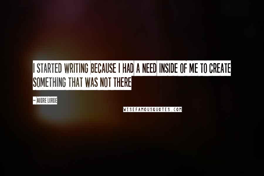 Audre Lorde Quotes: I started writing because I had a need inside of me to create something that was not there