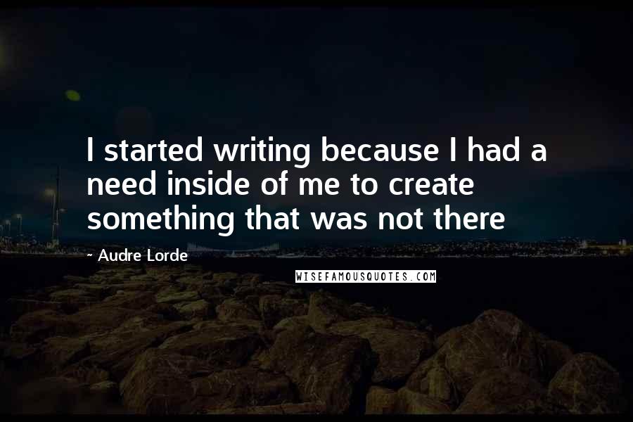 Audre Lorde Quotes: I started writing because I had a need inside of me to create something that was not there