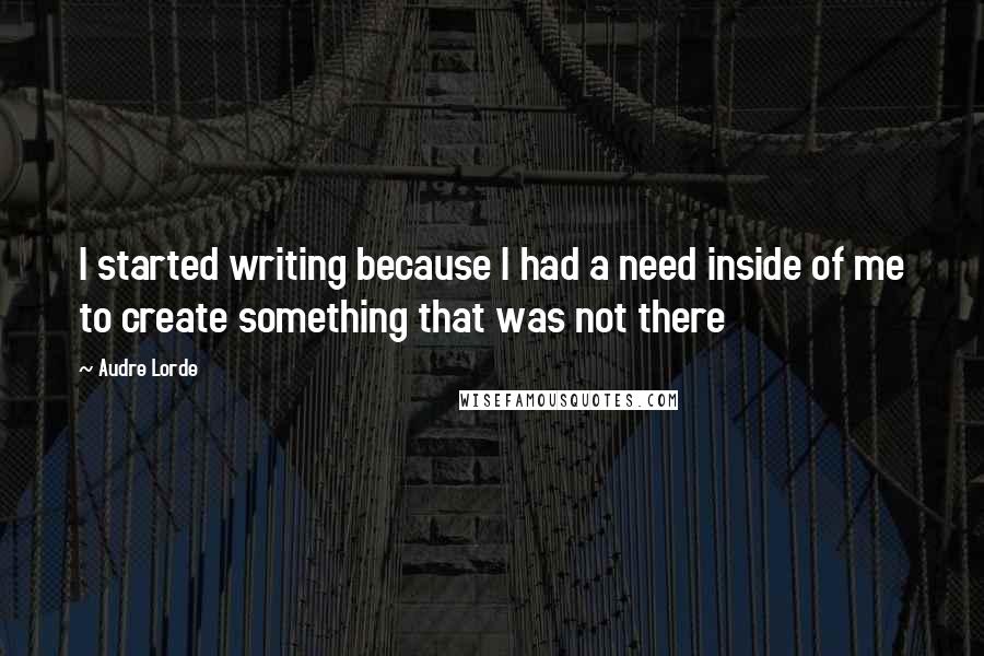 Audre Lorde Quotes: I started writing because I had a need inside of me to create something that was not there