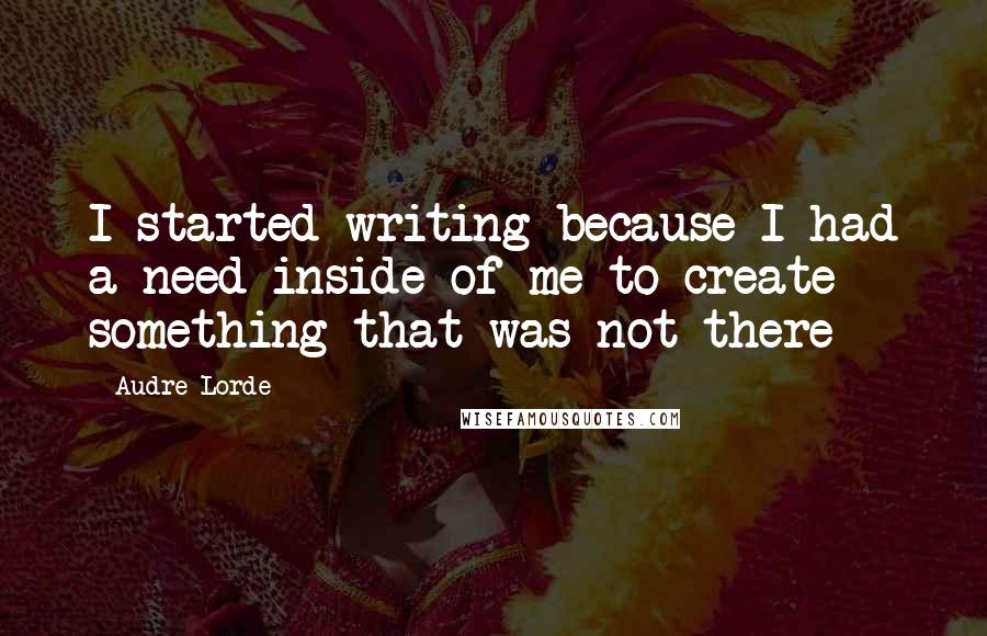 Audre Lorde Quotes: I started writing because I had a need inside of me to create something that was not there