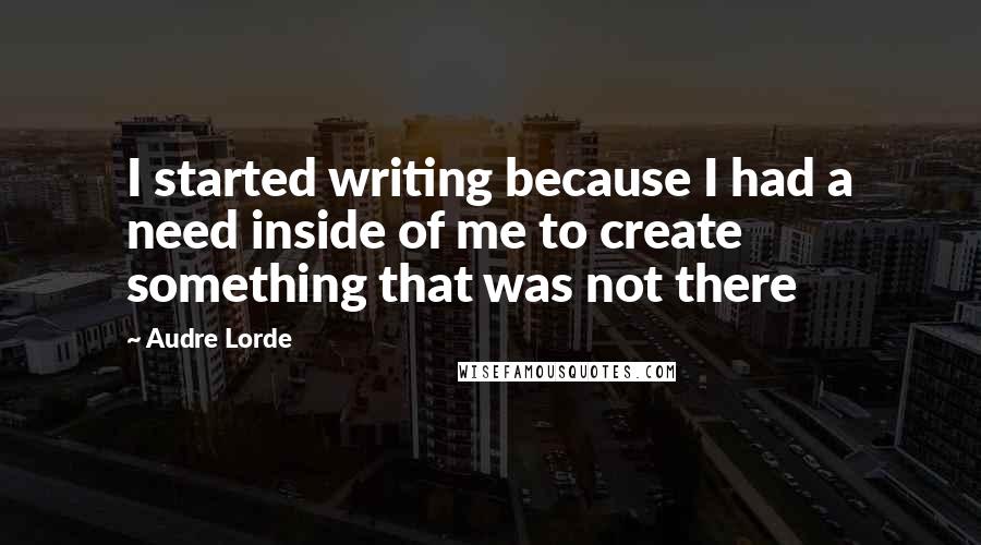 Audre Lorde Quotes: I started writing because I had a need inside of me to create something that was not there