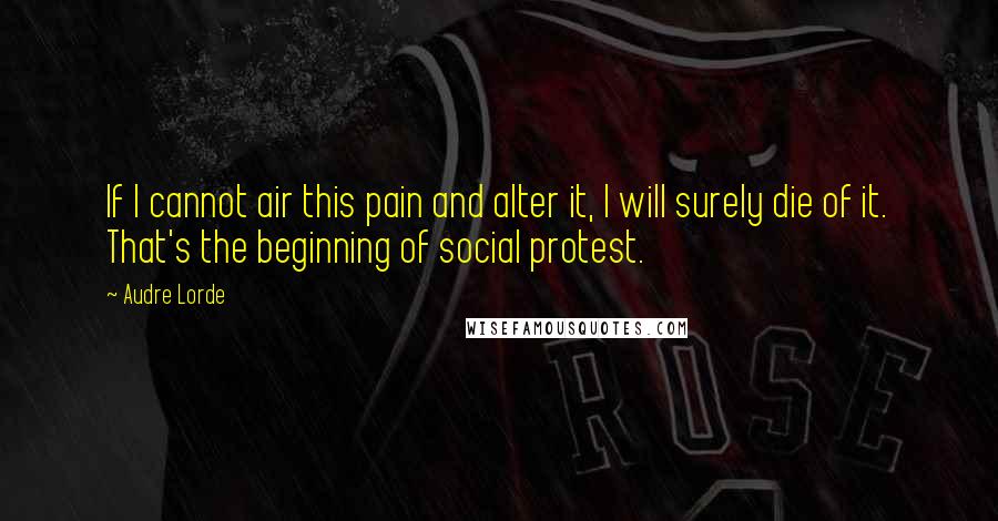 Audre Lorde Quotes: If I cannot air this pain and alter it, I will surely die of it. That's the beginning of social protest.