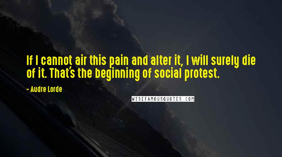 Audre Lorde Quotes: If I cannot air this pain and alter it, I will surely die of it. That's the beginning of social protest.