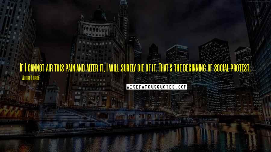 Audre Lorde Quotes: If I cannot air this pain and alter it, I will surely die of it. That's the beginning of social protest.