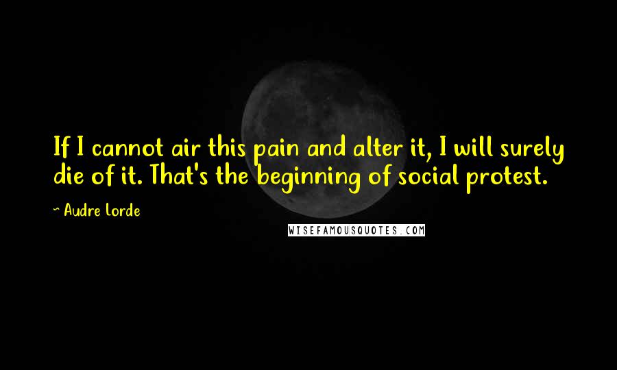 Audre Lorde Quotes: If I cannot air this pain and alter it, I will surely die of it. That's the beginning of social protest.