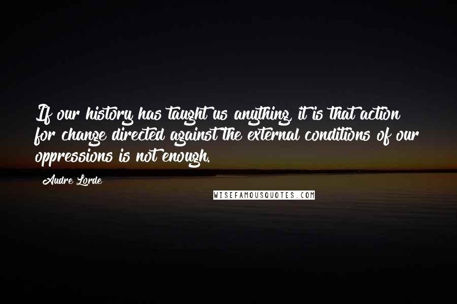 Audre Lorde Quotes: If our history has taught us anything, it is that action for change directed against the external conditions of our oppressions is not enough.