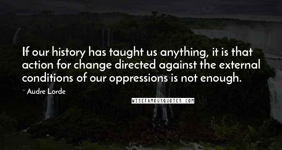 Audre Lorde Quotes: If our history has taught us anything, it is that action for change directed against the external conditions of our oppressions is not enough.
