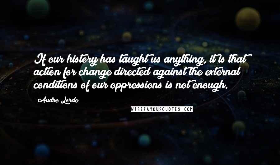 Audre Lorde Quotes: If our history has taught us anything, it is that action for change directed against the external conditions of our oppressions is not enough.