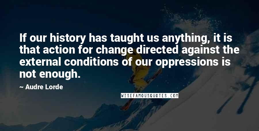 Audre Lorde Quotes: If our history has taught us anything, it is that action for change directed against the external conditions of our oppressions is not enough.