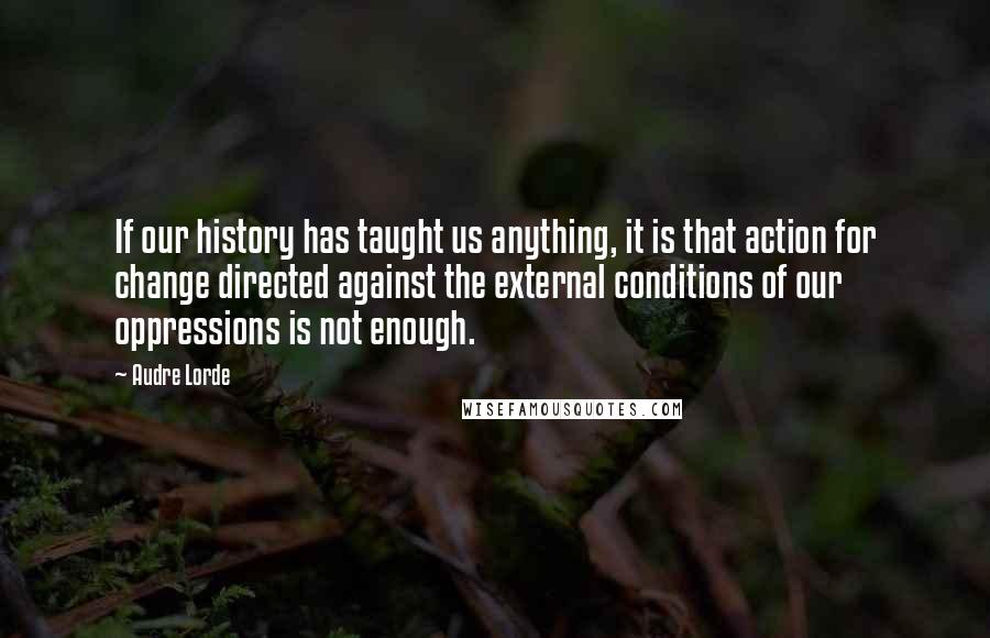 Audre Lorde Quotes: If our history has taught us anything, it is that action for change directed against the external conditions of our oppressions is not enough.