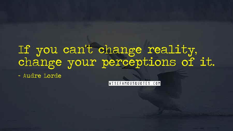 Audre Lorde Quotes: If you can't change reality, change your perceptions of it.