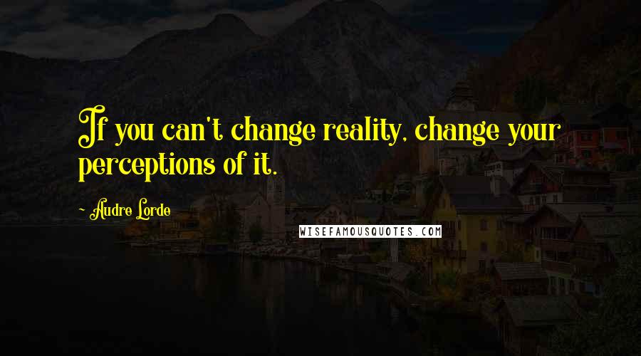 Audre Lorde Quotes: If you can't change reality, change your perceptions of it.