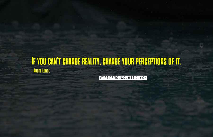 Audre Lorde Quotes: If you can't change reality, change your perceptions of it.