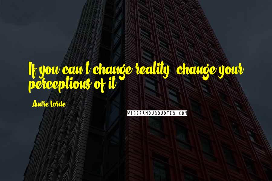 Audre Lorde Quotes: If you can't change reality, change your perceptions of it.
