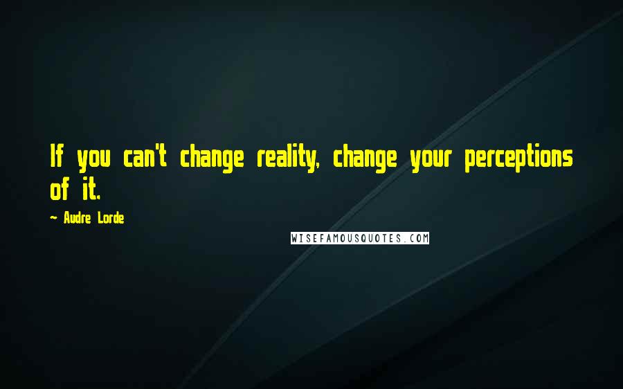 Audre Lorde Quotes: If you can't change reality, change your perceptions of it.