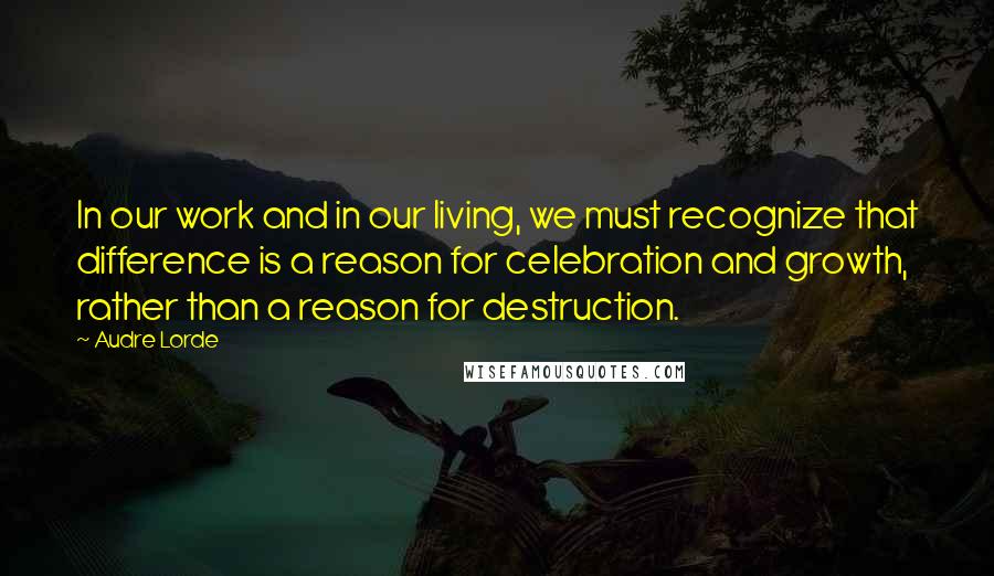 Audre Lorde Quotes: In our work and in our living, we must recognize that difference is a reason for celebration and growth, rather than a reason for destruction.