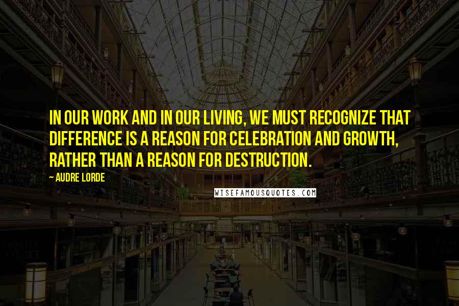 Audre Lorde Quotes: In our work and in our living, we must recognize that difference is a reason for celebration and growth, rather than a reason for destruction.