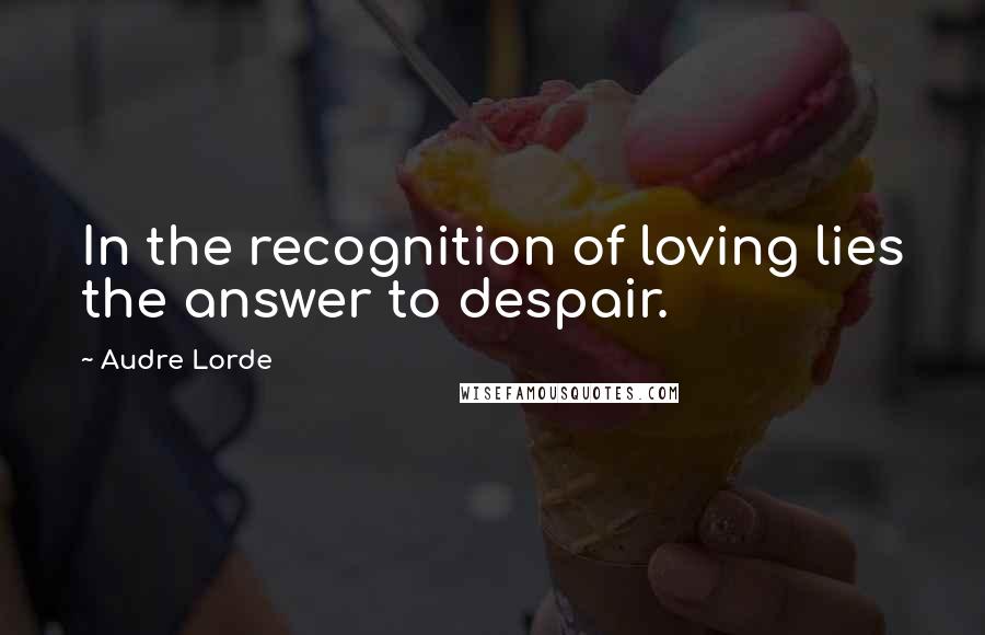 Audre Lorde Quotes: In the recognition of loving lies the answer to despair.