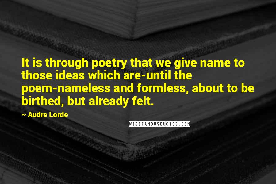 Audre Lorde Quotes: It is through poetry that we give name to those ideas which are-until the poem-nameless and formless, about to be birthed, but already felt.