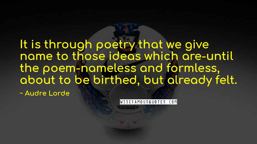 Audre Lorde Quotes: It is through poetry that we give name to those ideas which are-until the poem-nameless and formless, about to be birthed, but already felt.