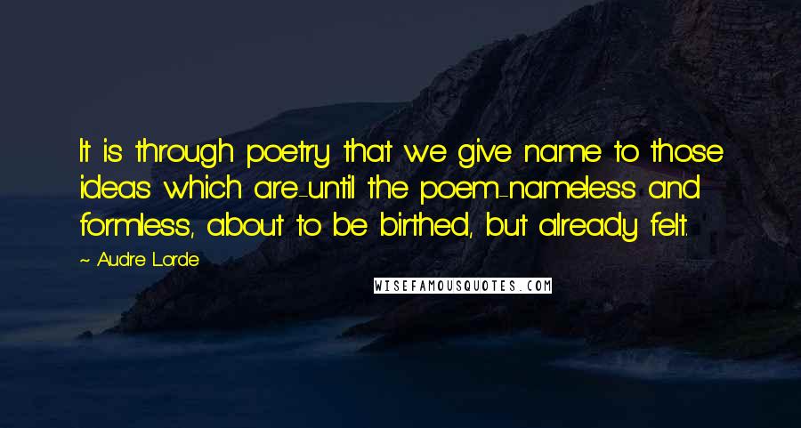 Audre Lorde Quotes: It is through poetry that we give name to those ideas which are-until the poem-nameless and formless, about to be birthed, but already felt.