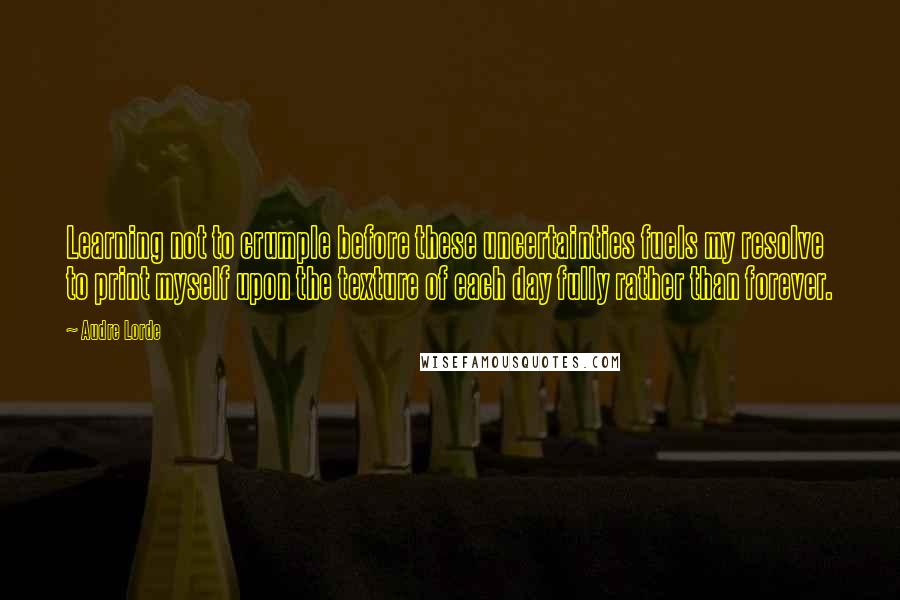 Audre Lorde Quotes: Learning not to crumple before these uncertainties fuels my resolve to print myself upon the texture of each day fully rather than forever.