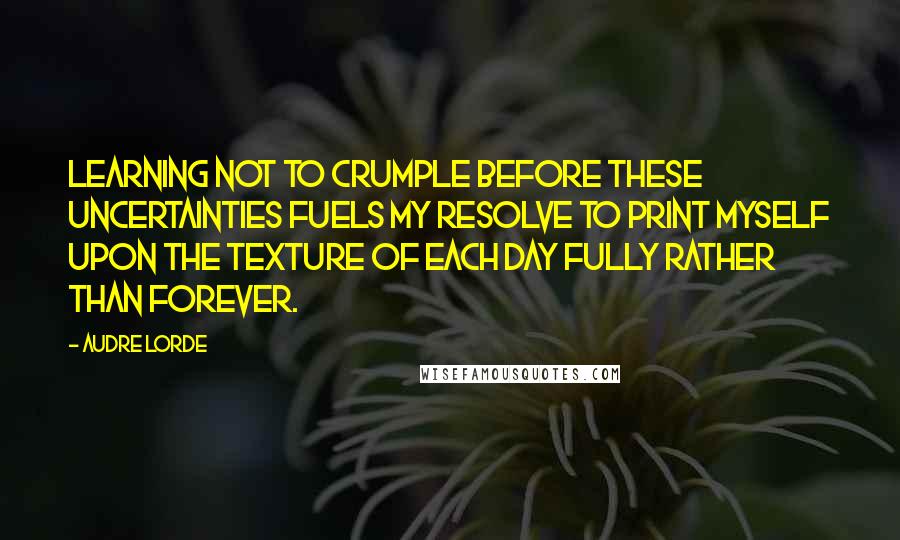 Audre Lorde Quotes: Learning not to crumple before these uncertainties fuels my resolve to print myself upon the texture of each day fully rather than forever.