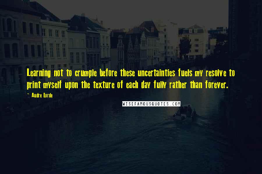 Audre Lorde Quotes: Learning not to crumple before these uncertainties fuels my resolve to print myself upon the texture of each day fully rather than forever.