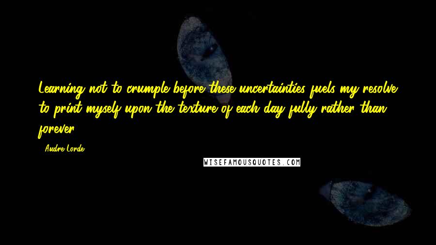 Audre Lorde Quotes: Learning not to crumple before these uncertainties fuels my resolve to print myself upon the texture of each day fully rather than forever.