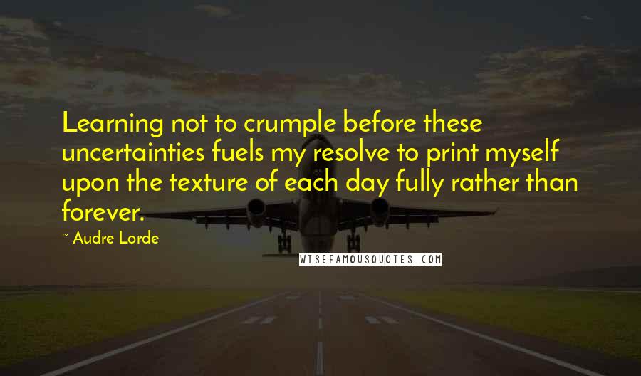 Audre Lorde Quotes: Learning not to crumple before these uncertainties fuels my resolve to print myself upon the texture of each day fully rather than forever.
