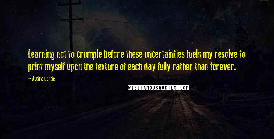 Audre Lorde Quotes: Learning not to crumple before these uncertainties fuels my resolve to print myself upon the texture of each day fully rather than forever.