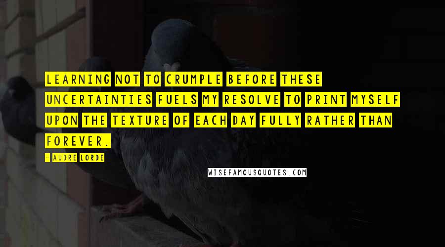 Audre Lorde Quotes: Learning not to crumple before these uncertainties fuels my resolve to print myself upon the texture of each day fully rather than forever.