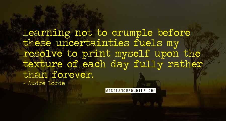 Audre Lorde Quotes: Learning not to crumple before these uncertainties fuels my resolve to print myself upon the texture of each day fully rather than forever.