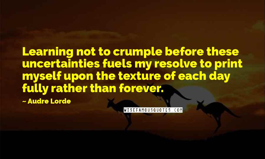 Audre Lorde Quotes: Learning not to crumple before these uncertainties fuels my resolve to print myself upon the texture of each day fully rather than forever.